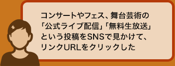 コンサートやフェス、舞台芸術の「公式ライブ配信」「無料生放送」という投稿をSNSで見かけて、リンクURLをクリックした