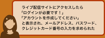 ライブ配信サイトにアクセスしたら「ログインが必要です！」「アカウントを作成してください」と表示され、メールアドレス、パスワード、クレジットカード番号の入力を求められた