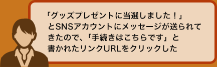 「グッズプレゼントに当選しました！」とSNSアカウントにメッセージが送られてきたので、「手続きはこちらです」と書かれたリンクURLをクリックした